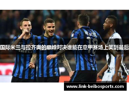 国际米兰与拉齐奥的巅峰对决谁能在意甲赛场上笑到最后