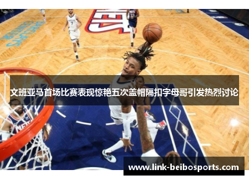 文班亚马首场比赛表现惊艳五次盖帽隔扣字母哥引发热烈讨论