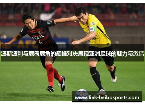 波斯波利与鹿岛鹿角的巅峰对决展现亚洲足球的魅力与激情