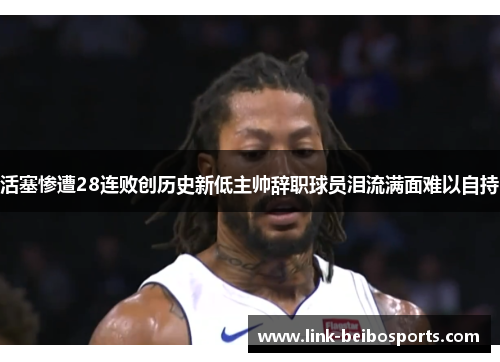 活塞惨遭28连败创历史新低主帅辞职球员泪流满面难以自持