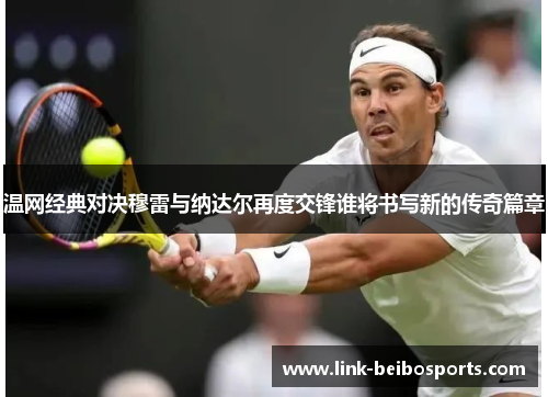 温网经典对决穆雷与纳达尔再度交锋谁将书写新的传奇篇章